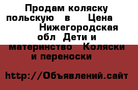 Продам коляску польскую 3 в 1 › Цена ­ 15 000 - Нижегородская обл. Дети и материнство » Коляски и переноски   